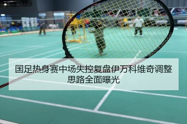 国足热身赛中场失控复盘伊万科维奇调整思路全面曝光