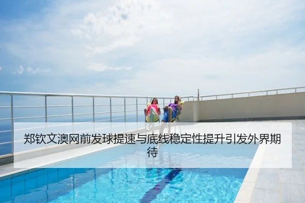 郑钦文澳网前发球提速与底线稳定性提升引发外界期待
