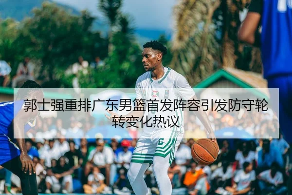 郭士强重排广东男篮首发阵容引发防守轮转变化热议