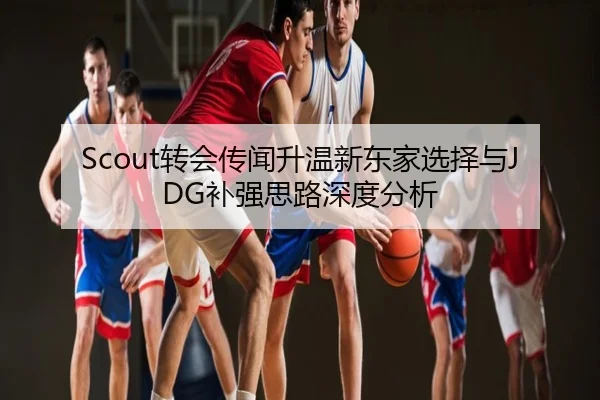 Scout转会传闻升温新东家选择与JDG补强思路深度分析