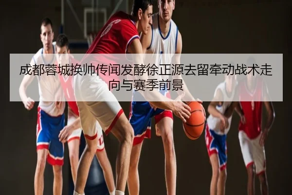 成都蓉城换帅传闻发酵徐正源去留牵动战术走向与赛季前景