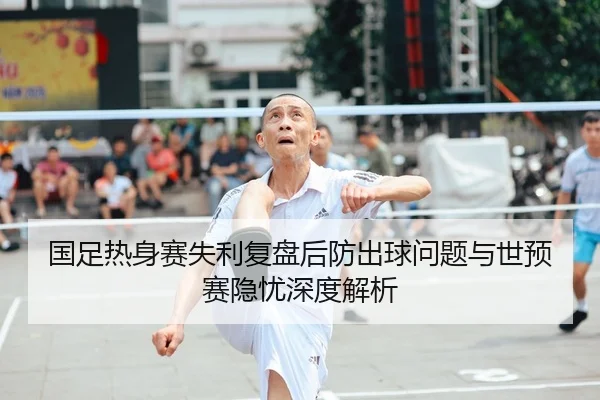 国足热身赛失利复盘后防出球问题与世预赛隐忧深度解析